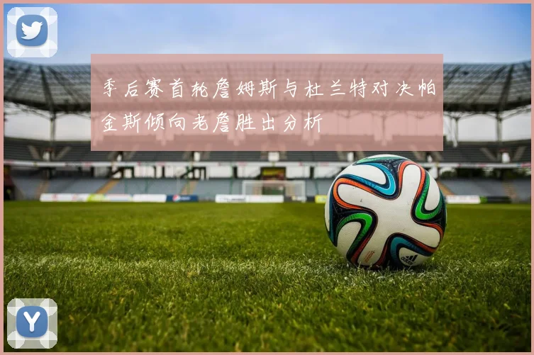 季后赛首轮詹姆斯与杜兰特对决帕金斯倾向老詹胜出分析
