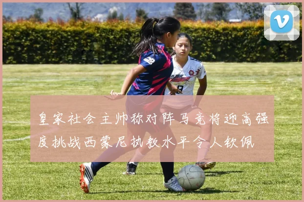 皇家社会主帅称对阵马竞将迎高强度挑战西蒙尼执教水平令人钦佩