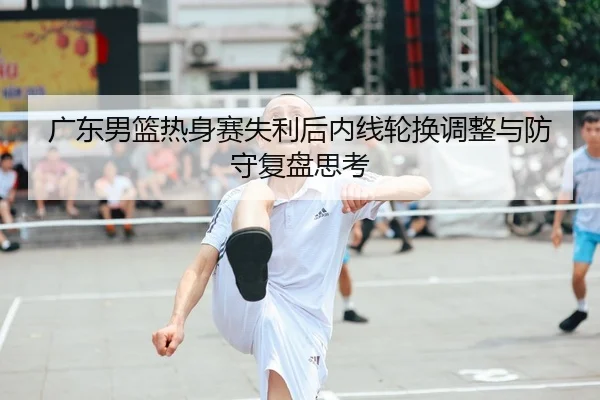 广东男篮热身赛失利后内线轮换调整与防守复盘思考